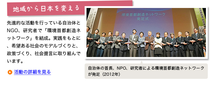 
地域から日本を変える:
先進的な活動を行っている自治体とNGO、研究者で「環境首都創造ネットワーク」を結成。実践をもとに、希望ある社会のモデルづくりと、政策づくり、社会提言に取り組んでいます。【自治体の首長、NPO、研究者による環境首都創造ネットワークが発足(2012年)】